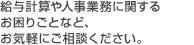 給与計算や人事・経理業務に関するお困りごとなど、お気軽にご相談ください。