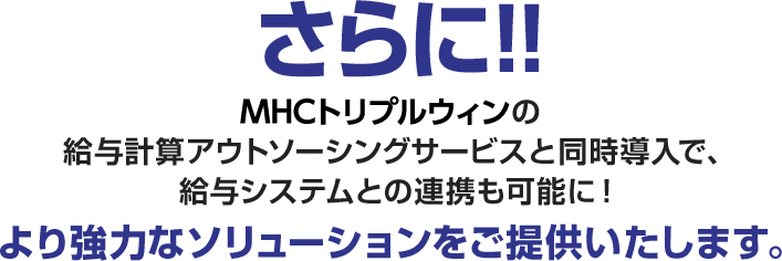 さらに！！ＭＨＣトリプルウィンの給与計算アウトソーシングサービスと同時導入で、給与システムとの連携も可能に！より強力なソリューションをご提供いたします。